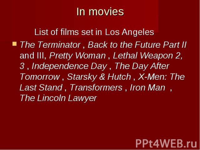 In movies List of films set in Los Angeles The Terminator , Back to the Future Part II and III, Pretty Woman , Lethal Weapon 2, 3 , Independence Day , The Day After Tomorrow , Starsky & Hutch , X-Men: The Last Stand , Transformers , Ir…