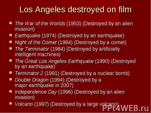 Los Angeles destroyed on film The War of the Worlds (1953) (Destroyed by an alien invasion) Earthquake (1974) (Destroyed by an earthquake) Night of the Comet (1984) (Destroyed by a comet) The Terminator (1984) (Des…