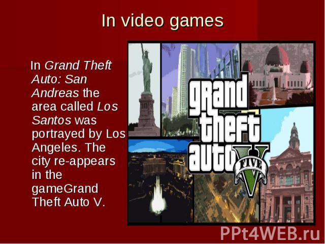 In video games In Grand Theft Auto: San Andreas the area called Los Santos was portrayed by Los Angeles. The city re-appears in the gameGrand Theft Auto V.