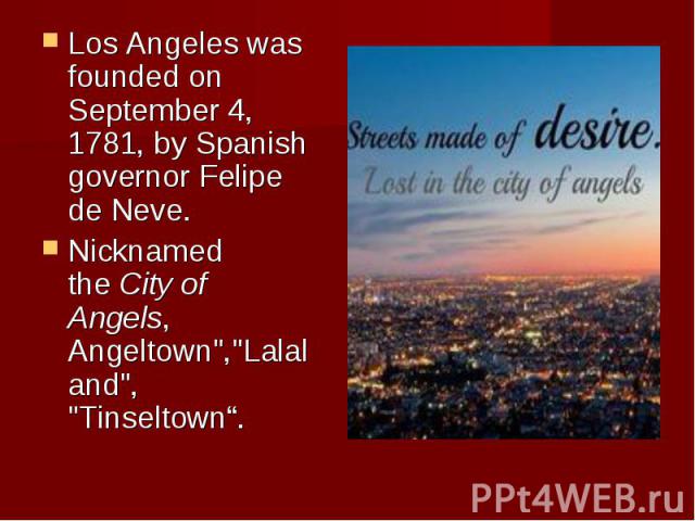 Los Angeles was founded on September 4, 1781, by Spanish governor Felipe de Neve. Los Angeles was founded on September 4, 1781, by Spanish governor Felipe de Neve. Nicknamed the City of Angels, Angeltown","Lalaland", &q…