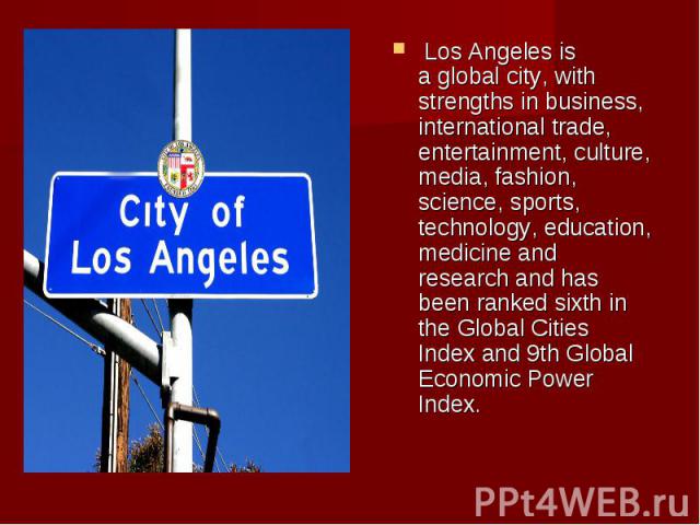  Los Angeles is a global city, with strengths in business, international trade, entertainment, culture, media, fashion, science, sports, technology, education, medicine and research and has been ranked sixth in the Global Cities Index…