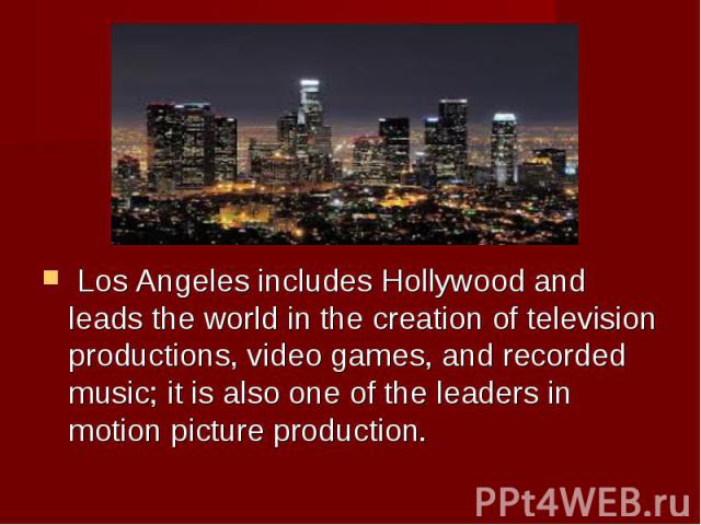  Los Angeles includes Hollywood and leads the world in the creation of television productions, video games, and recorded music; it is also one of the leaders in motion picture production.  Los Angeles includes Hollywood …