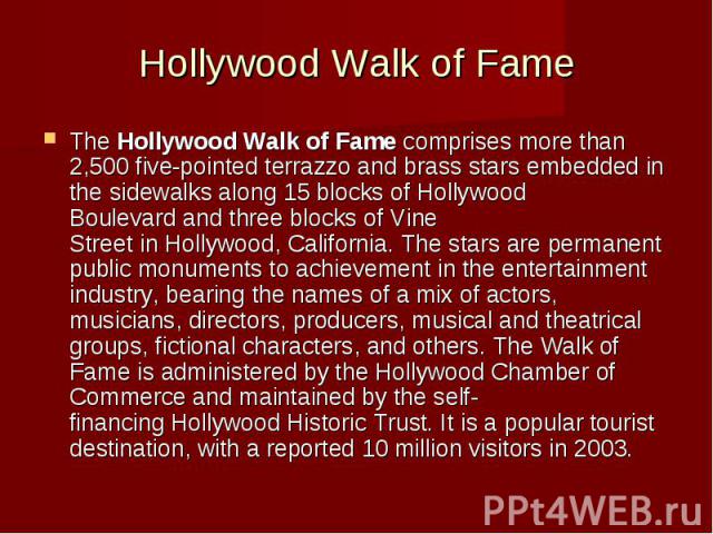 Hollywood Walk of Fame The Hollywood Walk of Fame comprises more than 2,500 five-pointed terrazzo and brass stars embedded in the sidewalks along 15 blocks of Hollywood Boulevard and three block…