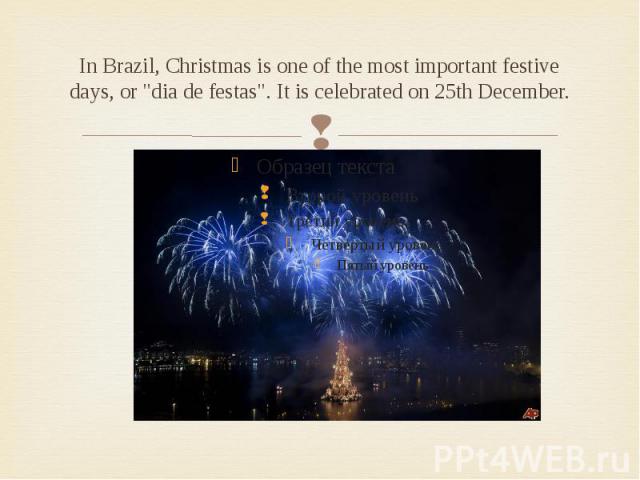 In Brazil, Christmas is one of the most important festive days, or "dia de festas". It is celebrated on 25th December.