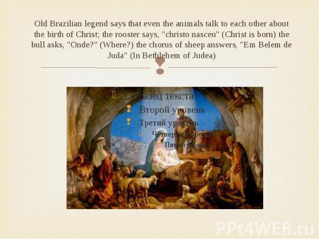 Old Brazilian legend says that even the animals talk to each other about the birth of Christ; the rooster says, "christo nasceu" (Christ is born) the bull asks, "Onde?" (Where?) the chorus of sheep answers, "Em Belem de Juda…