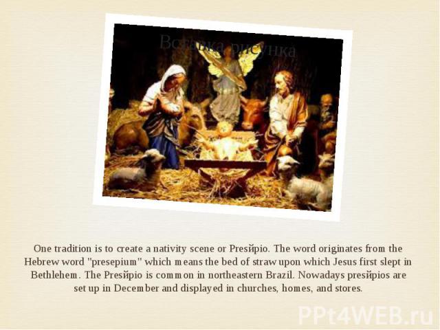 One tradition is to create a nativity scene or Presйpio. The word originates from the Hebrew word "presepium" which means the bed of straw upon which Jesus first slept in Bethlehem. The Presйpio is common in northeastern Brazil. Nowadays p…