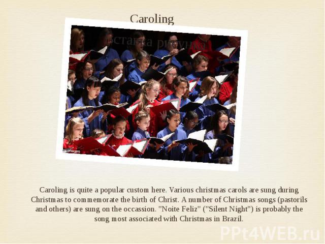 Caroling Caroling is quite a popular custom here. Various christmas carols are sung during Christmas to commemorate the birth of Christ. A number of Christmas songs (pastorils and others) are sung on the occassion. "Noite Feliz" ("Sil…