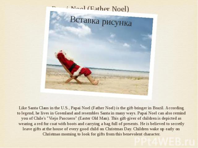Papai Noel (Father Noel) Like Santa Claus in the U.S., Papai Noel (Father Noel) is the gift-bringer in Brazil. According to legend, he lives in Greenland and resembles Santa in many ways. Papai Noel can also remind you of Chile's "Viejo Pascuer…