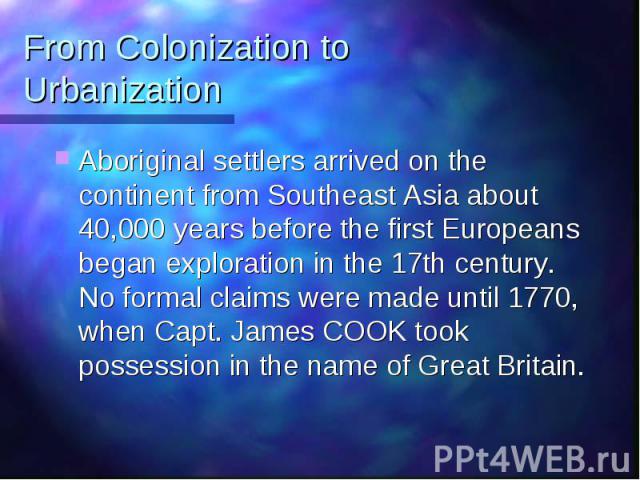 From Colonization to Urbanization Aboriginal settlers arrived on the continent from Southeast Asia about 40,000 years before the first Europeans began exploration in the 17th century. No formal claims were made until 1770, when Capt. James COOK took…