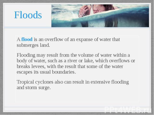 Floods A flood is an overflow of an expanse of water that submerges land. Flooding may result from the volume of water within a body of water, such as a river or lake, which overflows or breaks levees, with the result that some of the water escapes …
