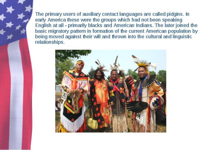 The primary users of auxiliary contact languages are called pidgins. In early America these were the groups which had not been speaking English at all - primarily blacks and American Indians. The later joined the basic migratory pattern in formation…