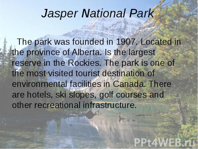 Jasper National Park The park was founded in 1907. Located in the province of Alberta. Is the largest reserve in the Rockies. The park is one of the most visited tourist destination of environmental facilities in Canada. There are hotels, ski slopes…