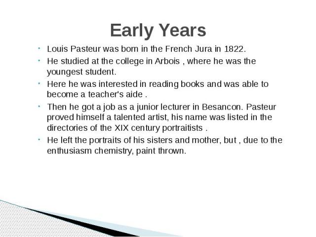 Early Years Louis Pasteur was born in the French Jura in 1822. He studied at the college in Arbois , where he was the youngest student. Here he was interested in reading books and was able to become a teacher's aide . Then he got a job as a junior l…