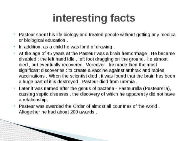 interesting facts Pasteur spent his life biology and treated people without getting any medical or biological education . In addition, as a child he was fond of drawing . At the age of 45 years at the Pasteur was a brain hemorrhage . He became disab…