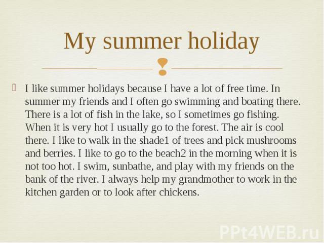 My summer holiday I like summer holidays because I have a lot of free time. In summer my friends and I often go swimming and boating there. There is a lot of fish in the lake, so I sometimes go fishing. When it is very hot I usually go to the forest…