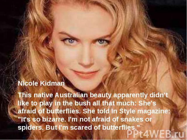 Nicole Kidman This native Australian beauty apparently didn't like to play in the bush all that much: She's afraid of butterflies. She told In Style magazine: "It's so bizarre. I'm not afraid of snakes or spiders. But I'm scared of butterflies."