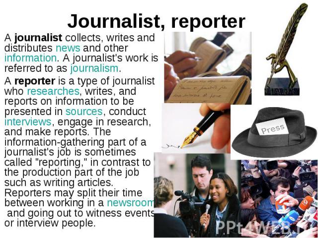 Journalist, reporter A journalist collects, writes and distributes news and other information. A journalist's work is referred to as journalism. A reporter is a type of journalist who researches, writes, …