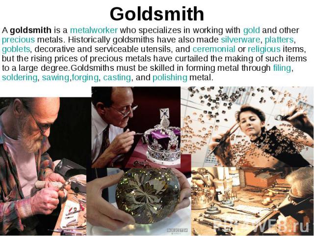 Goldsmith A goldsmith is a metalworker who specializes in working with gold and otherprecious metals. Historically goldsmiths have also made silverware, platters,goblets, decorative and serviceable utensils, a…