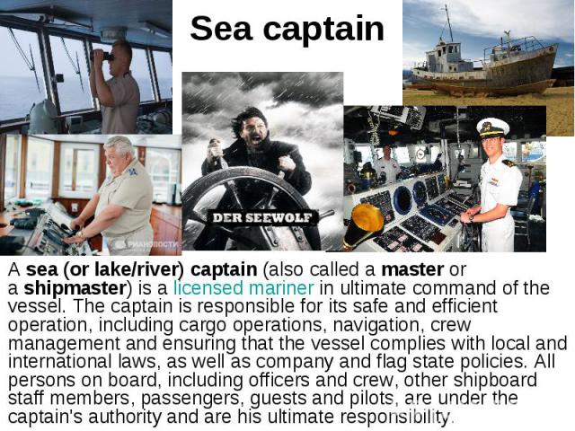Sea captain A sea (or lake/river) captain (also called a master or a shipmaster) is a licensed mariner in ultimate command of the vessel. The captain is responsible for its safe and efficient operation, including c…