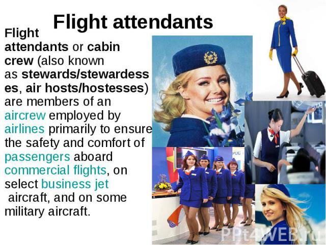 Flight attendants Flight attendants or cabin crew (also known as stewards/stewardesses, air hosts/hostesses) are members of an aircrew employed by airlines primarily to ensure the safety and comfort of&nb…