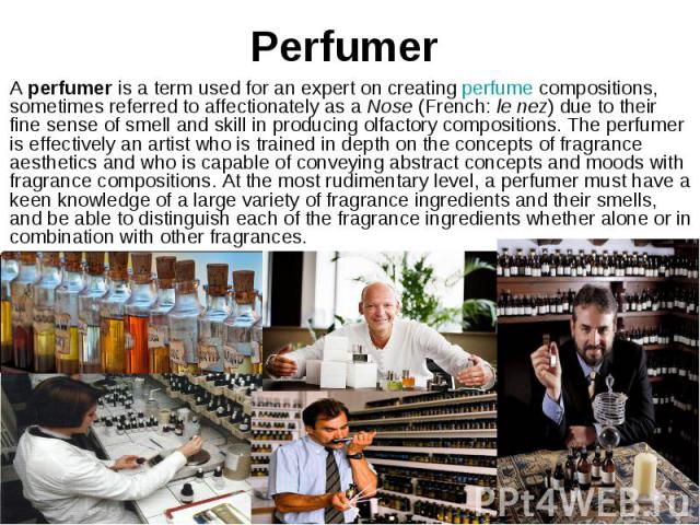 Perfumer A perfumer is a term used for an expert on creating perfume compositions, sometimes referred to affectionately as a Nose (French: le nez) due to their fine sense of smell and skill in producing olfactory c…