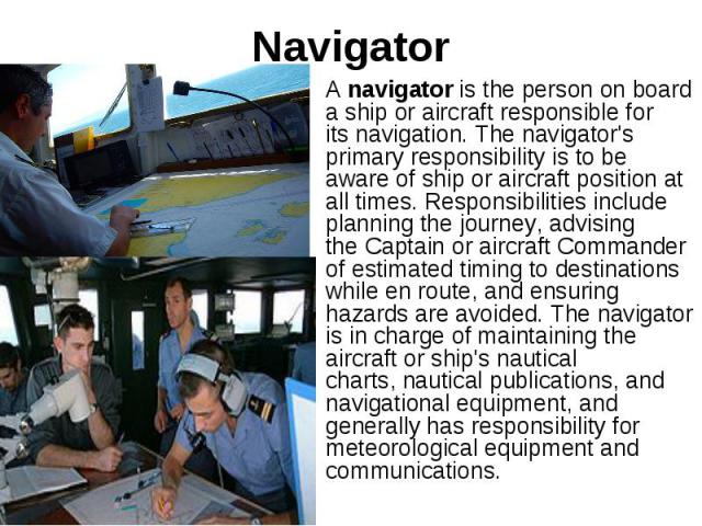 Navigator A navigator is the person on board a ship or aircraft responsible for its navigation. The navigator's primary responsibility is to be aware of ship or aircraft position at all times. Responsibilities include planning the jou…