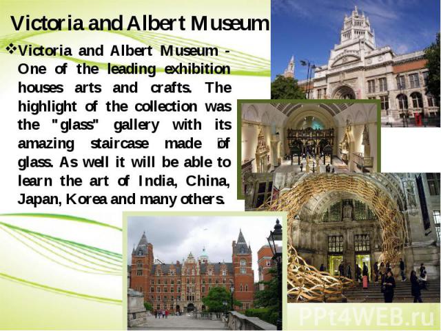Victoria and Albert Museum Victoria and Albert Museum - One of the leading exhibition houses arts and crafts. The highlight of the collection was the "glass" gallery with its amazing staircase made of glass. As well it will be able to lear…