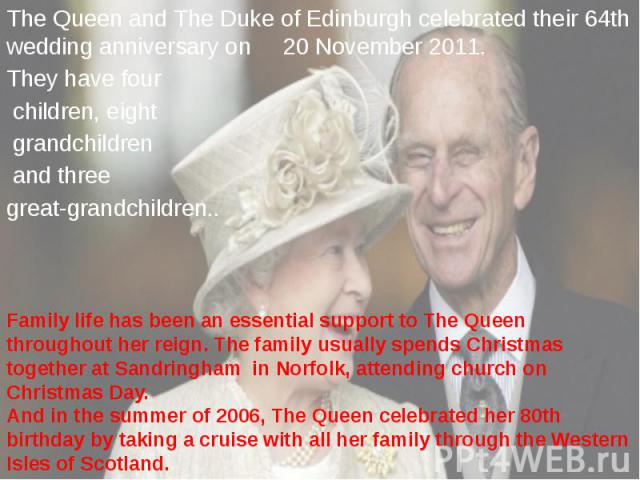 The Queen and The Duke of Edinburgh celebrated their 64th wedding anniversary on 20 November 2011. The Queen and The Duke of Edinburgh celebrated their 64th wedding anniversary on 20 November 2011. They have four children, eight grandchildren and th…