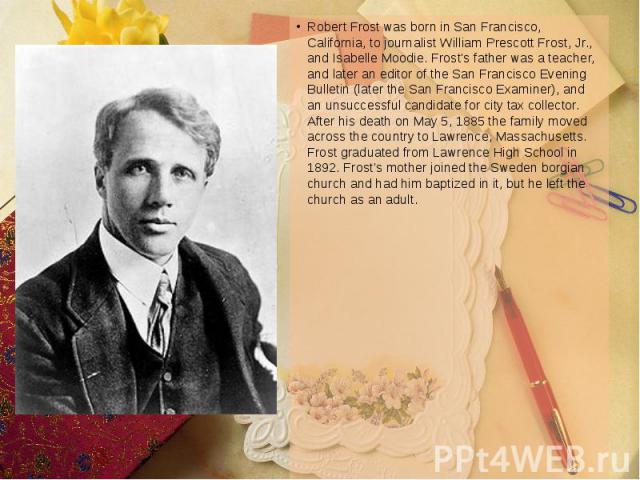 Robert Frost was born in San Francisco, California, to journalist William Prescott Frost, Jr., and Isabelle Moodie. Frost's father was a teacher, and later an editor of the San Francisco Evening Bulletin (later the San Francisco Examiner), and an un…