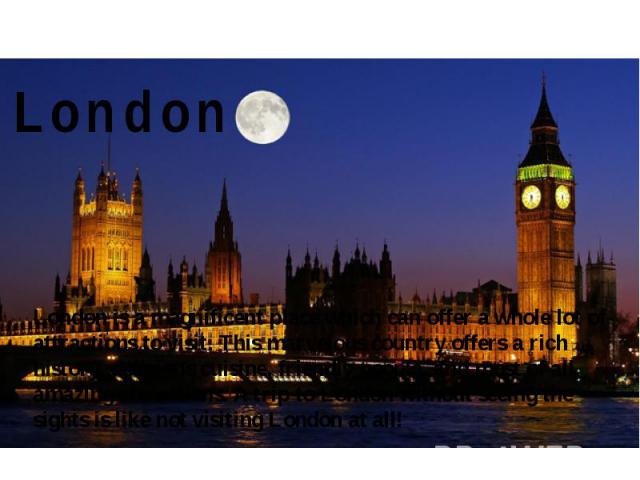 London London is a magnificent place which can offer a whole lot of attractions to visit. This marvelous country offers a rich history, delicious cuisine, friendly people, and most of all, amazing attractions. A trip to London without seeing the sig…