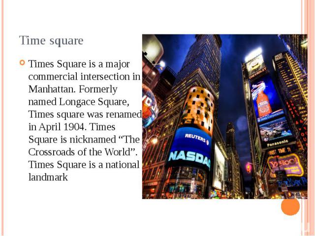 Time square Times Square is a major commercial intersection in Manhattan. Formerly named Longace Square, Times square was renamed in April 1904. Times Square is nicknamed “The Crossroads of the World”. Times Square is a national landmark