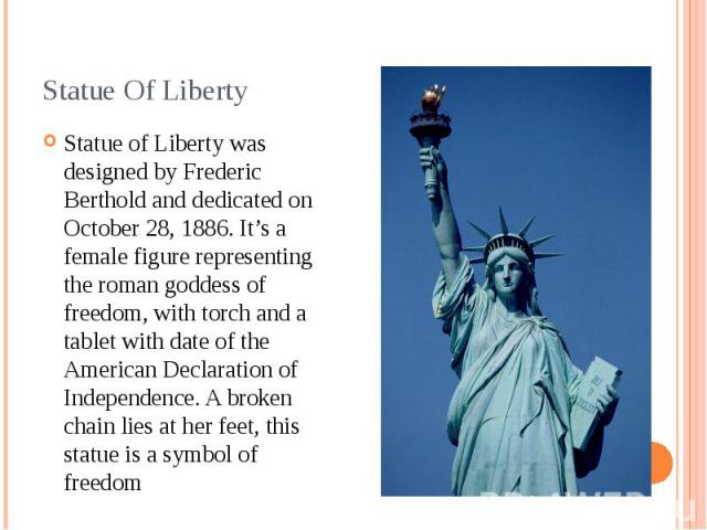 Statue Of Liberty Statue of Liberty was designed by Frederic Berthold and dedicated on October 28, 1886. It’s a female figure representing the roman goddess of freedom, with torch and a tablet with date of the American Declaration of Independence. A…