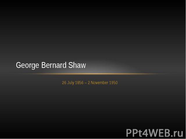 George Bernard Shaw 26 July 1856 – 2 November 1950