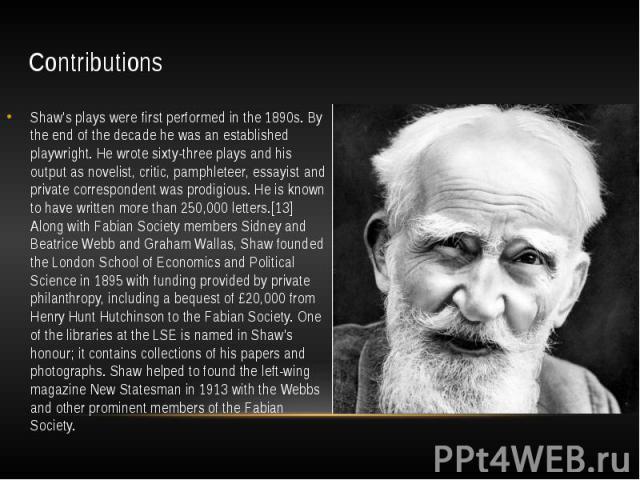 Contributions Shaw's plays were first performed in the 1890s. By the end of the decade he was an established playwright. He wrote sixty-three plays and his output as novelist, critic, pamphleteer, essayist and private correspondent was prodigious. H…