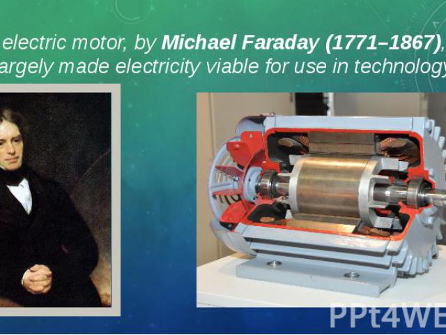 The electric motor, by Michael Faraday (1771–1867), who largely made electricity viable for use in technology. The electric motor, by Michael Faraday (1771–1867), who largely made electricity viable for use in technology.