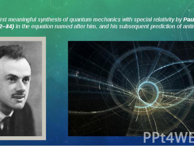 The first meaningful synthesis of quantum mechanics with special relativity by Paul Dirac (1902–84) in the equation named after him, and his subsequent prediction of antimatter. The first meaningful synthesis of quantum mechanics with special relati…