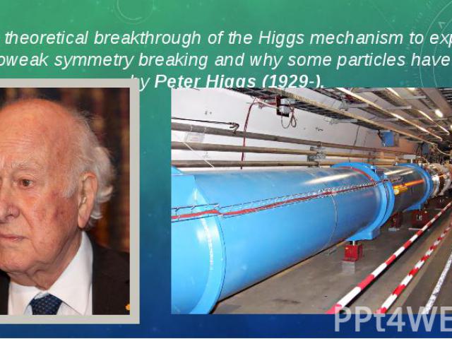 The theoretical breakthrough of the Higgs mechanism to explain electroweak symmetry breaking and why some particles have mass, by Peter Higgs (1929-). The theoretical breakthrough of the Higgs mechanism to explain electroweak symmetry breaking and w…