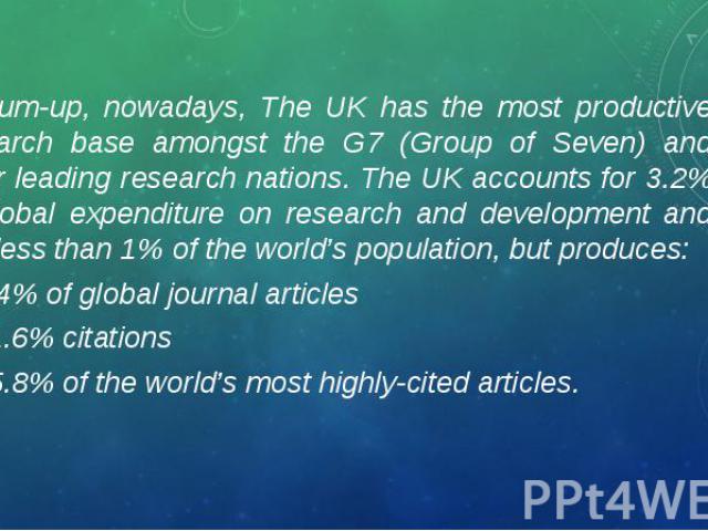 To sum-up, nowadays, The UK has the most productive research base amongst the G7 (Group of Seven) and other leading research nations. The UK accounts for 3.2% of global expenditure on research and development and has less than 1% of the world’s popu…