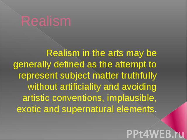 Realism Realism in the arts may be generally defined as the attempt to represent subject matter truthfully without artificiality and avoiding artistic conventions, implausible, exotic and supernatural elements.