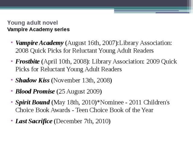 Young adult novel Vampire Academy series Vampire Academy (August 16th, 2007):Library Association: 2008 Quick Picks for Reluctant Young Adult Readers  Frostbite (April 10th, 2008): Library Association: 2009 Quick Picks for Reluctant Yo…