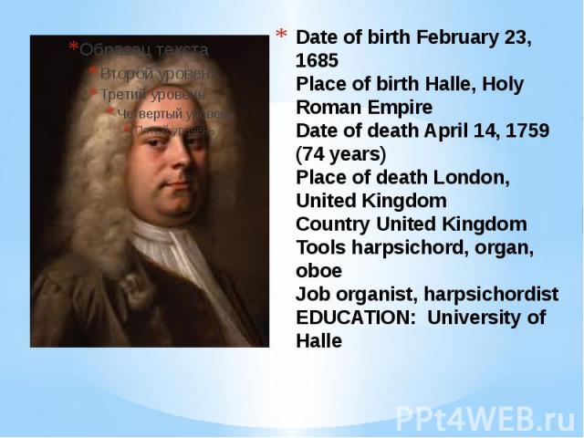 Date of birth February 23, 1685 Place of birth Halle, Holy Roman Empire Date of death April 14, 1759 (74 years) Place of death London, United Kingdom Country United Kingdom Tools harpsichord, organ, oboe Job organist, harpsichordist EDUCATION: Unive…