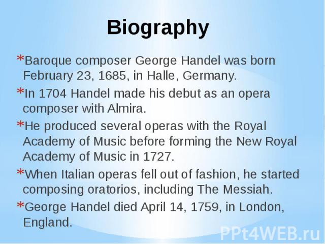 Biography Baroque composer George Handel was born February 23, 1685, in Halle, Germany. In 1704 Handel made his debut as an opera composer with Almira. He produced several operas with the Royal Academy of Music before forming the New Royal Academy o…