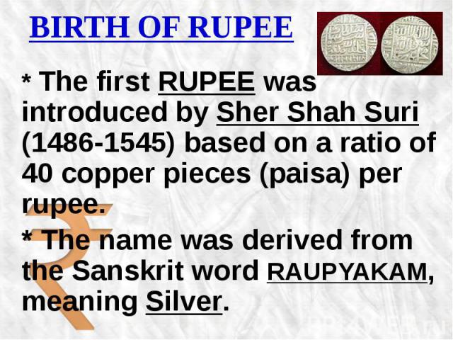 BIRTH OF RUPEE * The first RUPEE was introduced by Sher Shah Suri (1486-1545) based on a ratio of 40 copper pieces (paisa) per rupee. * The name was derived from the Sanskrit word RAUPYAKAM, meaning Silver.
