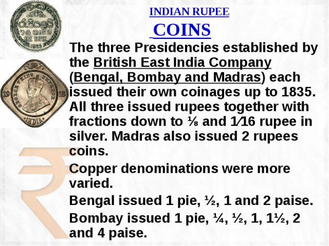 INDIAN RUPEE COINS The three Presidencies established by the British East India Company (Bengal, Bombay and Madras) each issued their own coinages up to 1835. All three issued rupees together with fractions down to ⅛ and 1⁄16 rupee in silver. Madras…