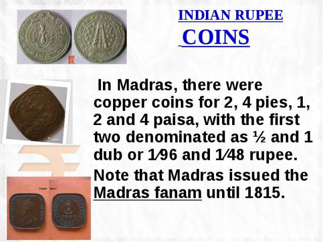 INDIAN RUPEE COINS In Madras, there were copper coins for 2, 4 pies, 1, 2 and 4 paisa, with the first two denominated as ½ and 1 dub or 1⁄96 and 1⁄48 rupee. Note that Madras issued the Madras fanam until 1815.