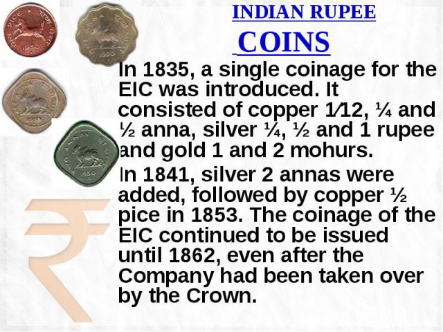 INDIAN RUPEE COINS In 1835, a single coinage for the EIC was introduced. It consisted of copper 1⁄12, ¼ and ½ anna, silver ¼, ½ and 1 rupee and gold 1 and 2 mohurs. In 1841, silver 2 annas were added, followed by copper ½ pice in 1853. The coinage o…