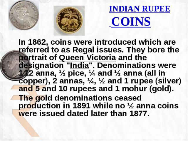 INDIAN RUPEE COINS In 1862, coins were introduced which are referred to as Regal issues. They bore the portrait of Queen Victoria and the designation "India". Denominations were 1⁄12 anna, ½ pice, ¼ and ½ anna (all in copper), 2 annas, ¼, …