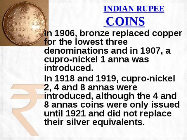 INDIAN RUPEE COINS In 1906, bronze replaced copper for the lowest three denominations and in 1907, a cupro-nickel 1 anna was introduced. In 1918 and 1919, cupro-nickel 2, 4 and 8 annas were introduced, although the 4 and 8 annas coins were only issu…