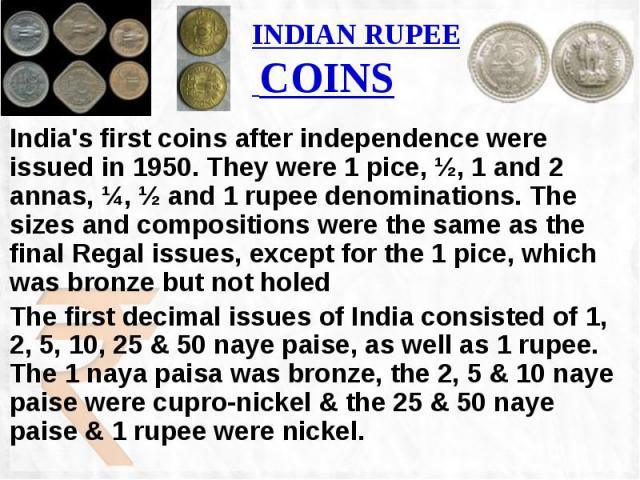 INDIAN RUPEE COINS India's first coins after independence were issued in 1950. They were 1 pice, ½, 1 and 2 annas, ¼, ½ and 1 rupee denominations. The sizes and compositions were the same as the final Regal issues, except for the 1 pice, which was b…