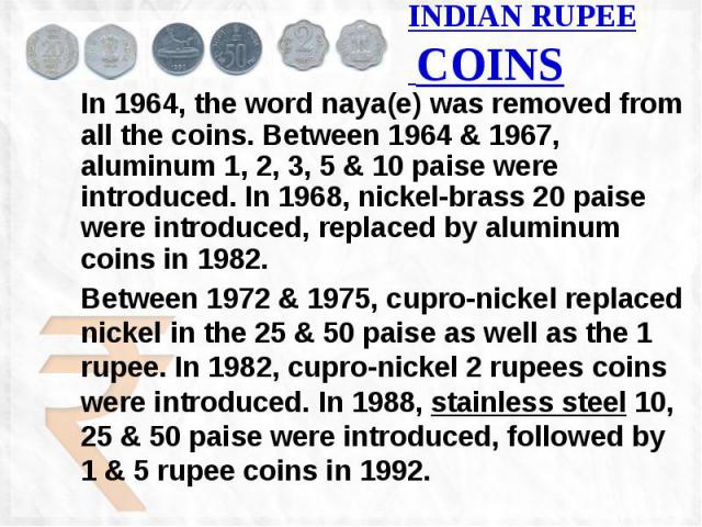 INDIAN RUPEE COINS In 1964, the word naya(e) was removed from all the coins. Between 1964 & 1967, aluminum 1, 2, 3, 5 & 10 paise were introduced. In 1968, nickel-brass 20 paise were introduced, replaced by aluminum coins in 1982. Between 197…